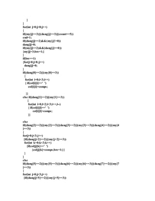 } 
} 
for(int j=0;j<8;j++) 
{ 
if((my[j]==3)||(dang[j]==3)||(count==5)) 
end=1; 
if((dang[j]==2)&&(my[j]!=0)) 
dang[j]=0; 
if((my[j]==2)&&(dang[j]==0)) 
{my[j]=3;bre=1;} 
} 
if(bre==1) 
{for(j=0;j<8;j++) 
dang[j]=0; 
} 
if((dang[0]==2)||(my[0]==3)) 
{ 
for(int i=0;i<3;i++) 
{ if(col[i][i]==' ') 
col[i][i]=comps; 
}} 
else if((dang[1]==2)||(my[1]==3)) 
{ 
for(int i=0,l=2;i<3;i++,l--) 
{ if(col[i][l]==' ') 
col[i][l]=comps; 
}} 
else 
if((dang[2]==2)||(my[2]==3)||(dang[3]==2)||(my[3]==3)||(dang[4]==2)||(my[4 
]==3)) 
{ 
for(j=0;j<3;j++) 
{if((dang[j+2]==2)||(my[j+2]==3)) 
for(int k=0;k<3;k++) 
{if(col[j][k]==' ') 
{col[j][k]=comps;bre=1;}} 
} 
} 
else 
if((dang[5]==2)||(my[5]==3)||(dang[6]==2)||(my[6]==3)||(dang[7]==2)||(my[7 
]==3)) 
{ 
for(int j=0;j<3;j++) 
{if((dang[j+5]==2)||(my[j+5]==3)) 
 