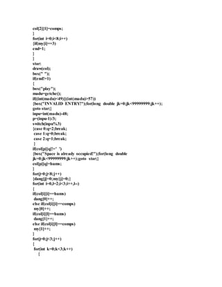 col[2][1]=comps; 
} 
for(int i=0;i<8;i++) 
{if(my[i]==3) 
end=1; 
} 
} 
star: 
draw(col); 
box(" "); 
if(end!=1) 
{ 
box("play"); 
madu=getche(); 
if((int(madu)<49)||(int(madu)>57)) 
{box("INVALID ENTRY!");for(long double jk=0;jk<99999999;jk++); 
goto star;} 
inpu=int(madu)-48; 
p=(inpu-1)/3; 
switch(inpu%3) 
{case 0:q=2;break; 
case 1:q=0;break; 
case 2:q=1;break; 
} 
if(col[p][q]!=' ') 
{box("Space is already occupied!");for(long double 
jk=0;jk<99999999;jk++);goto star;} 
col[p][q]=hums; 
} 
for(j=0;j<8;j++) 
{dang[j]=0;my[j]=0;} 
for(int i=0,l=2;i<3;i++,l--) 
{ 
if(col[i][i]==hums) 
dang[0]++; 
else if(col[i][i]==comps) 
my[0]++; 
if(col[i][l]==hums) 
dang[1]++; 
else if(col[i][l]==comps) 
my[1]++; 
} 
for(j=0;j<3;j++) 
{ 
for(int k=0;k<3;k++) 
{ 
 
