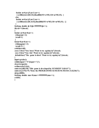for(int m=0,n=j-5;m<3;m++) 
{ setfillstyle(1,BLUE);floodfill(193+n*85,118+m*85,15); } 
else 
for(int m=0,n=j-5;m<3;m++) 
{ setfillstyle(1,BLACK);floodfill(193+n*85,118+m*85,15); }} 
} 
for(long double jk=0;jk<9999999;jk++); 
if(exii==1)break; 
} 
for(int m=0;m<8;m++) 
{ if(my[m]==3) 
result=1; 
} 
for(m=0;m<8;m++) 
{ if(dang[m]==3) 
result=2; } 
switch(result) 
{case 1:box("You loose! Want to try again(y/n)");break; 
case 2:box("You win! Want to try again(y/n)");break; 
default:box("The game is draw! Want to try again(y/n)");break; 
} 
input=getche(); 
}while(input=='Y'||input=='y'); 
clearviewport(); 
setlinestyle(3,4,6); 
outtextxy(80,150,"This game is developed by SUNDEEP YADAV"); 
outtextxy(170,175,"from the PROGRAMME B.TECH-M.TECH-C.S.E(246)"); 
delay(4000); 
for(long double mas=0;mas<=99999999;mas++); 
exit(0); 
} 
 