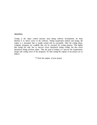 TESTING 
Testing is the major control measure used during software development. Its basic 
function is to detect errors in the software. During requirement analysis and design, the 
output is a document that is usually textual and no executable. After the coding phase, 
computer programs are available that can be executed for testing purpose. This implies 
that testing not only, has to uncover errors introduced during coding, but also errors 
introduced during previous phase. Thus the goal of testing is to uncover the requirements, 
design and coding errors in the programs. So after testing the outputs of my project are as 
follows: 
** Paste the outputs of your project 
 
