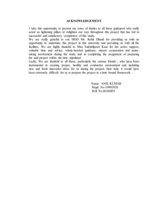 ACKNOWLEDGEMENT 
I take this opportunity to present my votes of thanks to all those guidepost who really 
acted as lightening pillars to enlighten our way throughout this project that has led to 
successful and satisfactory completion of this study. 
We are really grateful to our HOD Mr. Rohit Dhand for providing us with an 
opportunity to undertake this project in this university and providing us with all the 
facilities. We are highly thankful to Miss Sukhdilpreet Kaur for her active support, 
valuable time and advice, whole-hearted guidance, sincere cooperation and pains-taking 
involvement during the study and in completing the assignment of preparing 
the said project within the time stipulated. 
Lastly, We are thankful to all those, particularly the various friends , who have been 
instrumental in creating proper, healthy and conductive environment and including 
new and fresh innovative ideas for us during the project, their help, it would have 
been extremely difficult for us to prepare the project in a time bound framework. 
Name ANIL KUMAR 
Regd. No.10802020 
Roll No.R246B55 
 