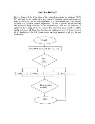 SYSTEM DESIGN 
Then we began with the design phase of the system. System design is a solution, a “HOW 
TO” approach to the creation of a new system. It translates system requirements into 
ways by which they can be made operational. It is a translational from a user oriented 
document to a document oriented programmers. For that, it provides the understanding 
and procedural details necessary for the implementation. Here we use Flowchart to 
supplement the working of the new system. The system thus made should be reliable, 
durable and above all should have least possible maintenance costs. It should overcome 
all the drawbacks of the Old existing system and most important of all meet the user 
requirements. 
START 
WELCOME TO GAME TIC TAC TOE 
Enter 
your 
choice 
? 
START CHOICE QUIT 
Do you want to 
continue? 
STOP 
 