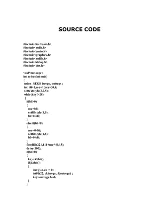 SOURCE CODE 
#include<iostream.h> 
#include<stdio.h> 
#include<conio.h> 
#include<graphics.h> 
#include<stdlib.h> 
#include<string.h> 
#include<dos.h> 
void*message; 
int select(int mult) 
{ 
union REGS inregs, outregs ; 
int bli=1,use=1,key=34,i; 
settextstyle(2,0,5); 
while(key!=28) 
{ 
if(bli>0) 
{ 
use=bli; 
setfillstyle(1,0); 
bli=0-bli; 
} 
else if(bli<0) 
{ 
use=0-bli; 
setfillstyle(1,8); 
bli=0-bli; 
} 
floodfill(221,111+use*40,15); 
delay(100); 
if(bli<0) 
{ 
key=kbhit(); 
if(kbhit()) 
{ 
inregs.h.ah = 0 ; 
int86(22, &inregs, &outregs) ; 
key=outregs.h.ah; 
} 
} 
 
