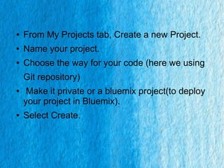 ● From My Projects tab, Create a new Project.
● Name your project.
● Choose the way for your code (here we using
Git repository)
● Make it private or a bluemix project(to deploy
your project in Bluemix).
● Select Create.
 