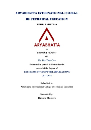 Aryabhatta International College
of Technical Education
Ajmer, Rajasthan
A
PROJECT REPORT
ON
Tic Tac Toe: C++
Submitted in partial fulfilment for the
Award of the Degree of
BACHELOR OF COMPUTER APPLICATIONS
2017-2018
Submitted to:
Aryabhatta International College of Technical Education
Submitted by:
Harshita Bhargava
 