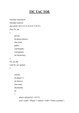 TIC TAC TOE
#include<iostream.h>
#include<conio.h>
char a[10]={'0','1','2','3','4','5','6','7','8','9'};
class Tic_tac
{
private:
int player,choice,i;
char mark;
public:
void board();
void game();
int checkwin();
};
Tic_tac obj;
void Tic_tac::game()
{
clrscr();
int player=1;
int choice,i;
char mark;
obj.board();
do
{
player=(player%2==1)?1:2;
cout<<endl<<"Player "<<player<<endl<<"Enter a number:";
 