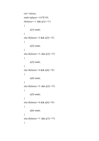 cin>>choice;
mark=(player==1)?'X':'O';
if(choice==1 && a[1]=='1')
{
a[1]=mark;
}
else if(choice==2 && a[2]=='2')
{
a[2]=mark;
}
else if(choice==3 && a[3]=='3')
{
a[3]=mark;
}
else if(choice==4 && a[4]=='4')
{
a[4]=mark;
}
else if(choice==5 && a[5]=='5')
{
a[5]=mark;
}
else if(choice==6 && a[6]=='6')
{
a[6]=mark;
}
else if(choice==7 && a[7]=='7')
{
 
