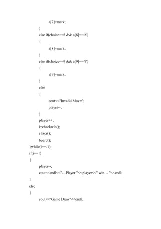 a[7]=mark;
}
else if(choice==8 && a[8]=='8')
{
a[8]=mark;
}
else if(choice==9 && a[9]=='9')
{
a[9]=mark;
}
else
{
cout<<"Invalid Move";
player--;
}
player++;
i=checkwin();
clrscr();
board();
}while(i==-1);
if(i==1)
{
player--;
cout<<endl<<"---Player "<<player<<" win--- "<<endl;
}
else
{
cout<<"Game Draw"<<endl;
 