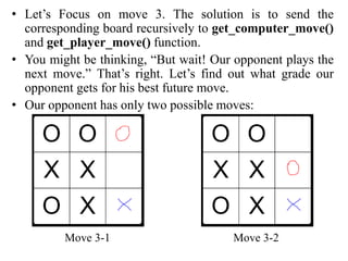 • Let’s Focus on move 3. The solution is to send the
corresponding board recursively to get_computer_move()
and get_player_move() function.
• You might be thinking, “But wait! Our opponent plays the
next move.” That’s right. Let’s find out what grade our
opponent gets for his best future move.
• Our opponent has only two possible moves:
Move 3-1 Move 3-2
 