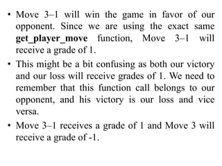 • Move 3–1 will win the game in favor of our
opponent. Since we are using the exact same
get_player_move function, Move 3–1 will
receive a grade of 1.
• This might be a bit confusing as both our victory
and our loss will receive grades of 1. We need to
remember that this function call belongs to our
opponent, and his victory is our loss and vice
versa.
• Move 3–1 receives a grade of 1 and Move 3 will
receive a grade of -1.
 