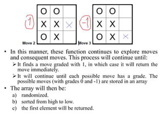 • In this manner, these function continues to explore moves
and consequent moves. This process will continue until:
It finds a move graded with 1, in which case it will return the
move immediately.
It will continue until each possible move has a grade. The
possible moves (with grades 0 and -1) are stored in an array
• The array will then be:
a) randomized.
b) sorted from high to low.
c) the first element will be returned.
 