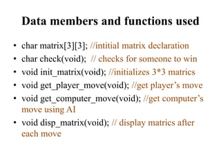 Data members and functions used
• char matrix[3][3]; //intitial matrix declaration
• char check(void); // checks for someone to win
• void init_matrix(void); //initializes 3*3 matrics
• void get_player_move(void); //get player’s move
• void get_computer_move(void); //get computer’s
move using AI
• void disp_matrix(void); // display matrics after
each move
 