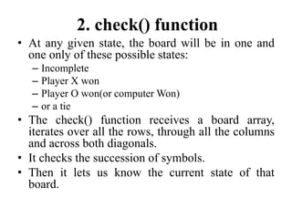 2. check() function
• At any given state, the board will be in one and
one only of these possible states:
– Incomplete
– Player X won
– Player O won(or computer Won)
– or a tie
• The check() function receives a board array,
iterates over all the rows, through all the columns
and across both diagonals.
• It checks the succession of symbols.
• Then it lets us know the current state of that
board.
 