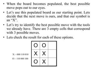 • When the board becomes populated, the best possible
move pops out to our eyes.
• Let’s use this populated board as our starting point. Lets
decide that the next move is ours, and that our symbol is
an “X”.
• Let’s try to identify the best possible move with the tools
we already have. There are 3 empty cells that correspond
with 3 possible moves.
• Lets check the result for each of these options.
X: - 000 110 010
O: - 110 000 100
 