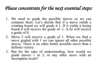 Please concentrate for the next essential steps:
1. We need to grade the possible moves so we can
compare them. Let’s decide that if a move yields a
winning board we will grade it 1. If it yields a losing
board it will receive the grade of -1. A tie will receive
a grade of 0.
2. Move 2 will receive a grade of 1. When we find a
move graded with 1 we can ignore all other possible
moves. There is no other better possible move than a
definite victory.
3. But for the sake of understanding, how would we
grade moves 1 or 3, or any other move with an
incomplete result?
 