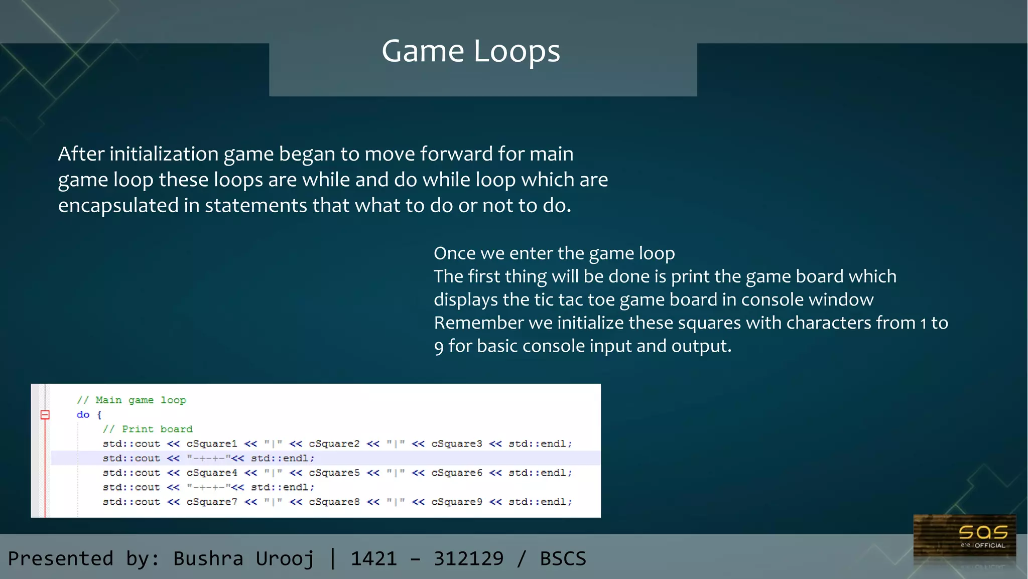 Presented by: Bushra Urooj | 1421 – 312129 / BSCS
Game Loops
After initialization game began to move forward for main
game loop these loops are while and do while loop which are
encapsulated in statements that what to do or not to do.
Once we enter the game loop
The first thing will be done is print the game board which
displays the tic tac toe game board in console window
Remember we initialize these squares with characters from 1 to
9 for basic console input and output.
 