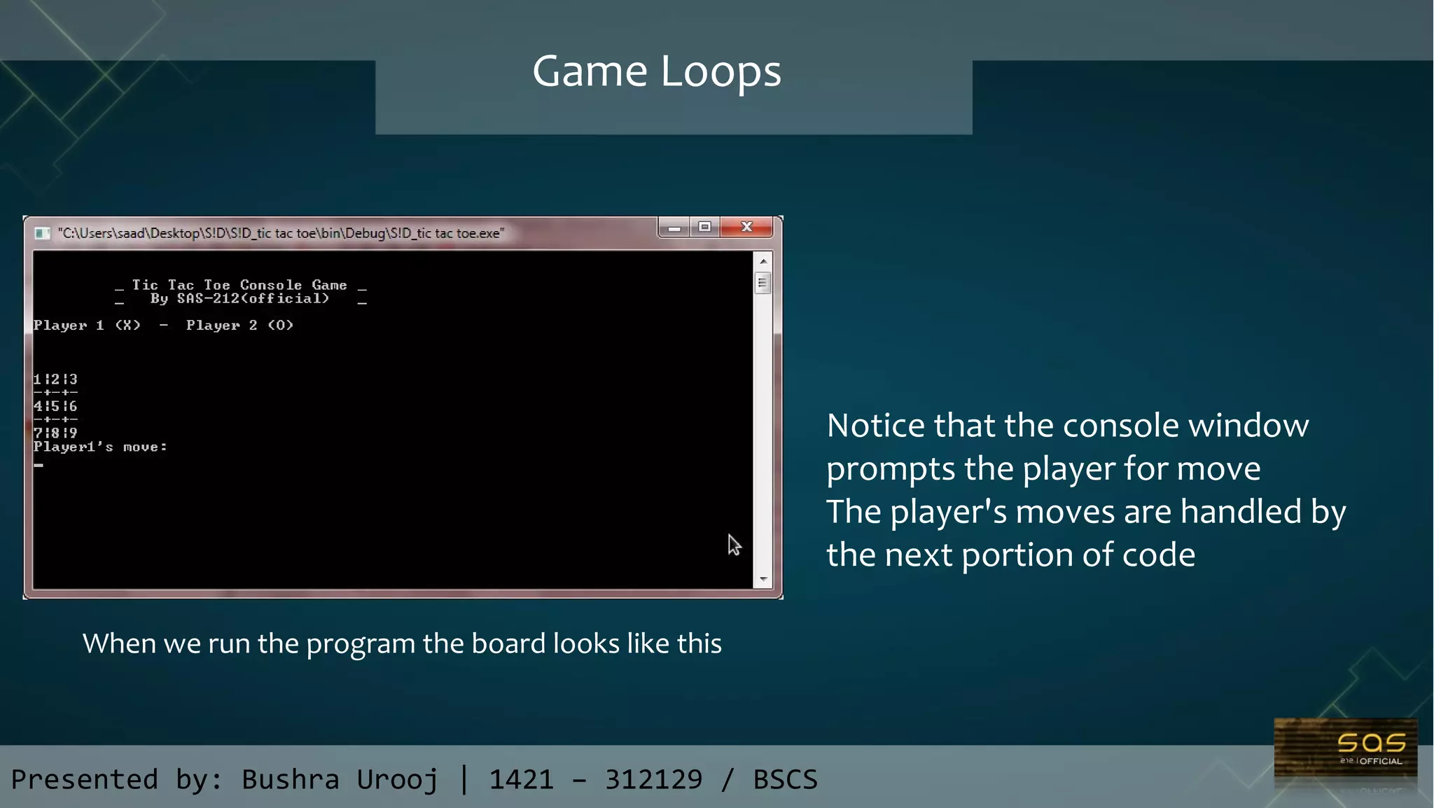 Presented by: Bushra Urooj | 1421 – 312129 / BSCS
Game Loops
When we run the program the board looks like this
Notice that the console window
prompts the player for move
The player's moves are handled by
the next portion of code
 