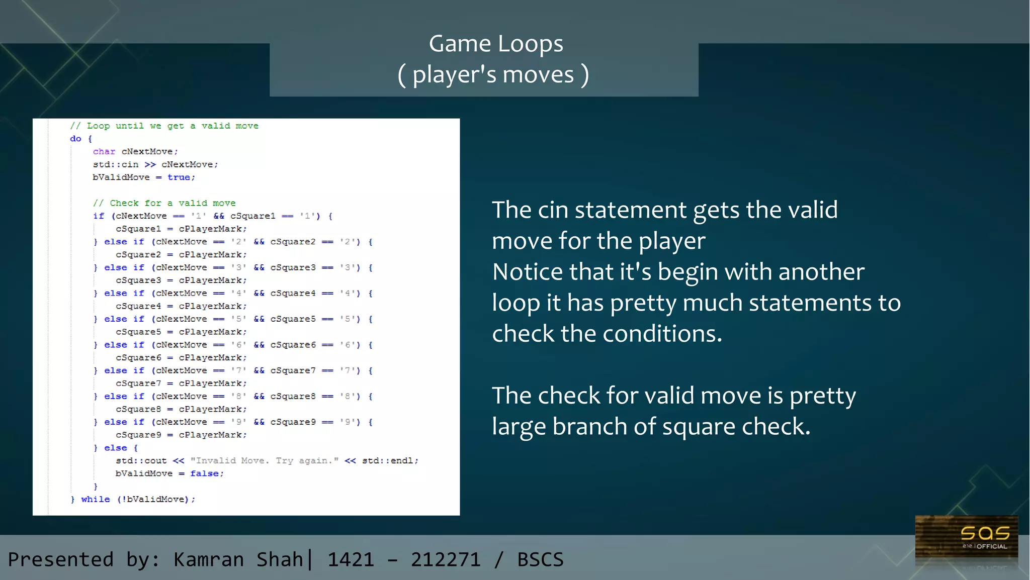 Presented by: Kamran Shah| 1421 – 212271 / BSCS
Game Loops
( player's moves )
The cin statement gets the valid
move for the player
Notice that it's begin with another
loop it has pretty much statements to
check the conditions.
The check for valid move is pretty
large branch of square check.
 