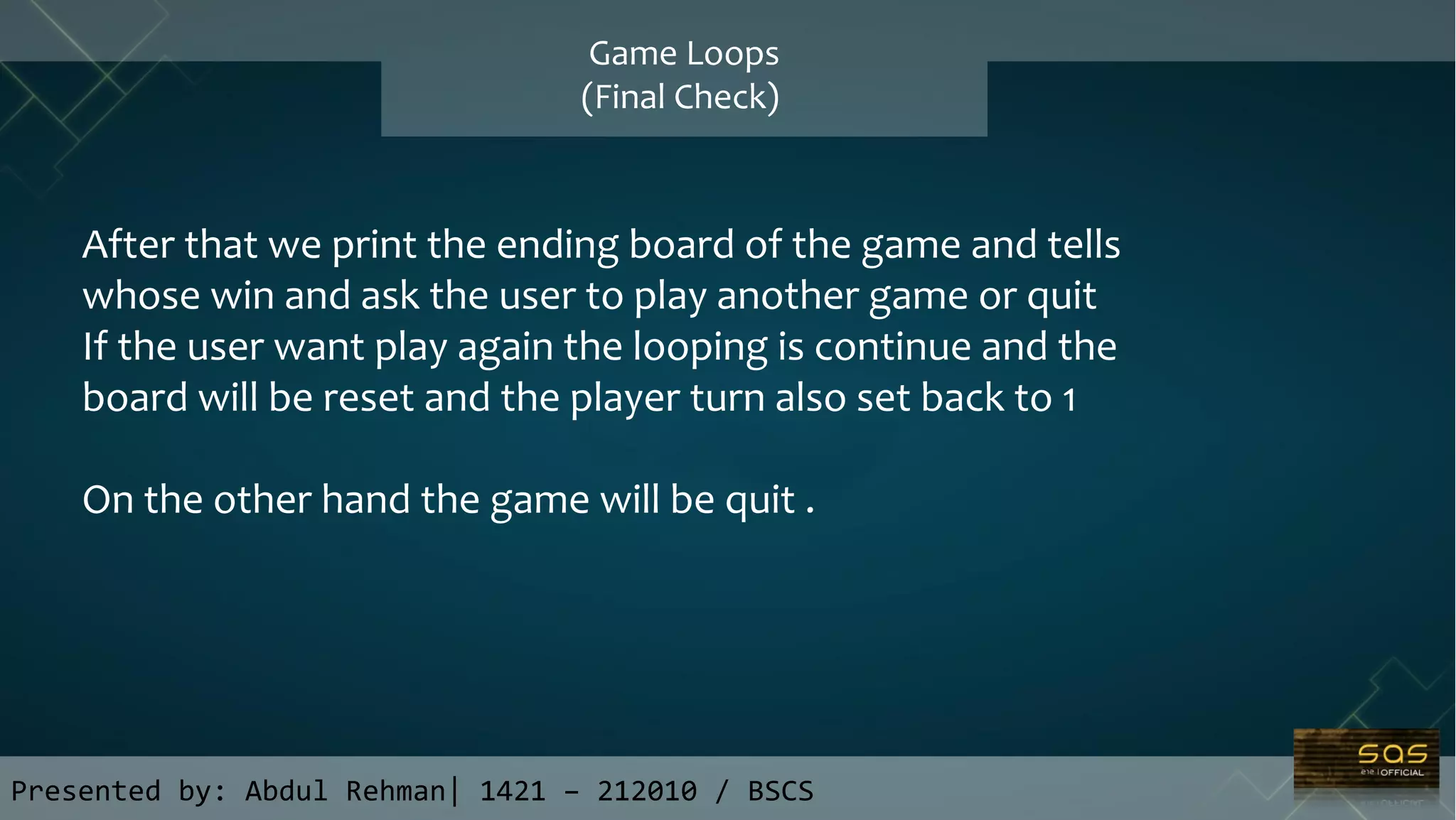 Presented by: Abdul Rehman| 1421 – 212010 / BSCS
Game Loops
(Final Check)
After that we print the ending board of the game and tells
whose win and ask the user to play another game or quit
If the user want play again the looping is continue and the
board will be reset and the player turn also set back to 1
On the other hand the game will be quit .
 