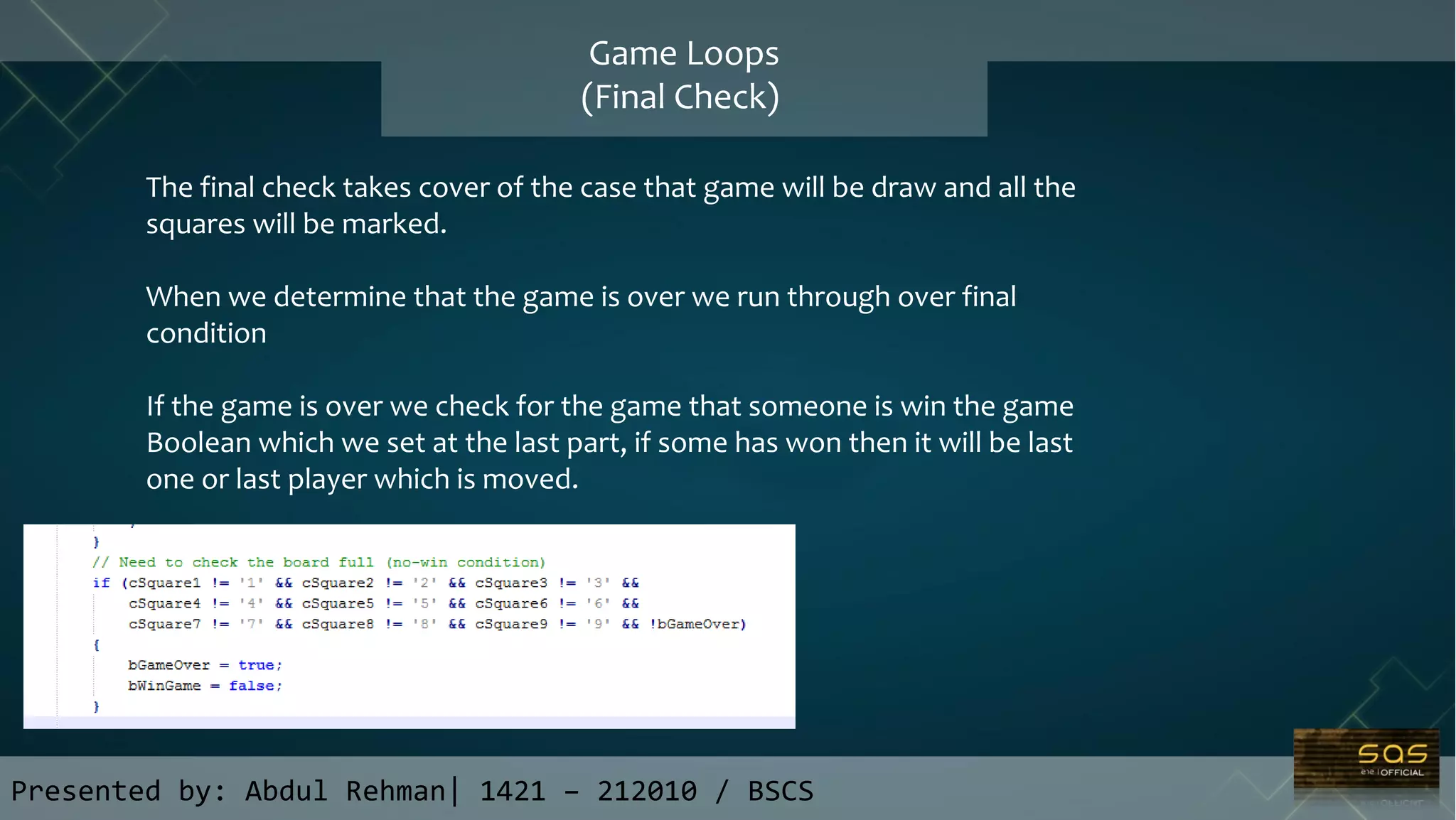 Presented by: Abdul Rehman| 1421 – 212010 / BSCS
Game Loops
(Final Check)
The final check takes cover of the case that game will be draw and all the
squares will be marked.
When we determine that the game is over we run through over final
condition
If the game is over we check for the game that someone is win the game
Boolean which we set at the last part, if some has won then it will be last
one or last player which is moved.
 