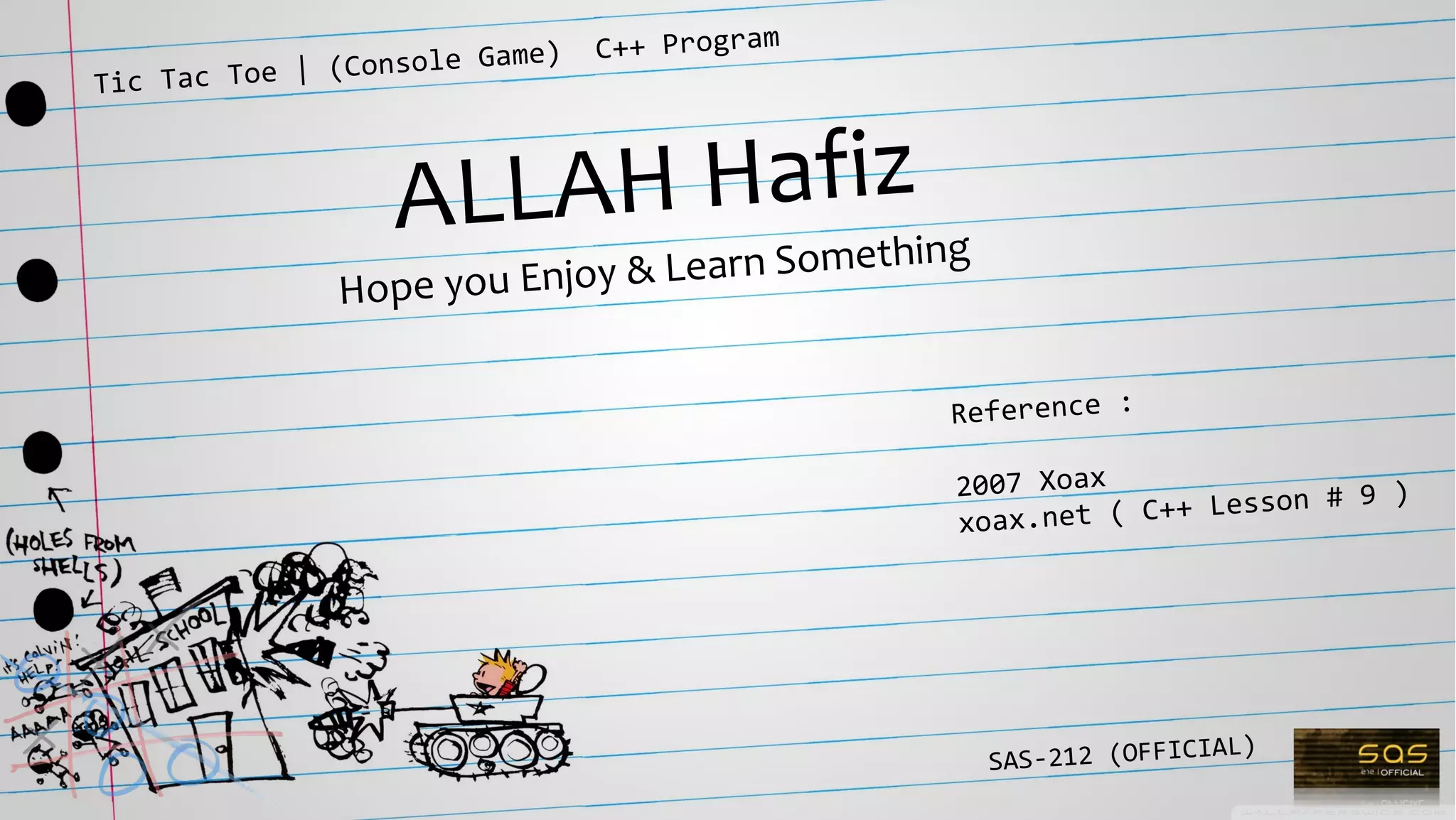 Tic Tac Toe | (Console Game) C++ Program
SAS-212 (OFFICIAL)
ALLAH Hafiz
Hope you Enjoy & Learn Something
Reference :
2007 Xoax
xoax.net ( C++ Lesson # 9 )
 