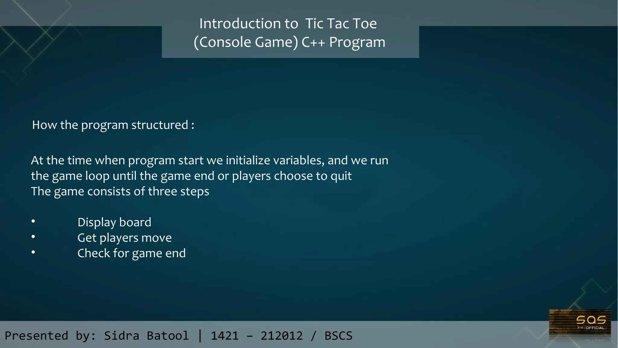 Presented by: Sidra Batool | 1421 – 212012 / BSCS
Introduction to Tic Tac Toe
(Console Game) C++ Program
How the program structured :
At the time when program start we initialize variables, and we run
the game loop until the game end or players choose to quit
The game consists of three steps
• Display board
• Get players move
• Check for game end
 