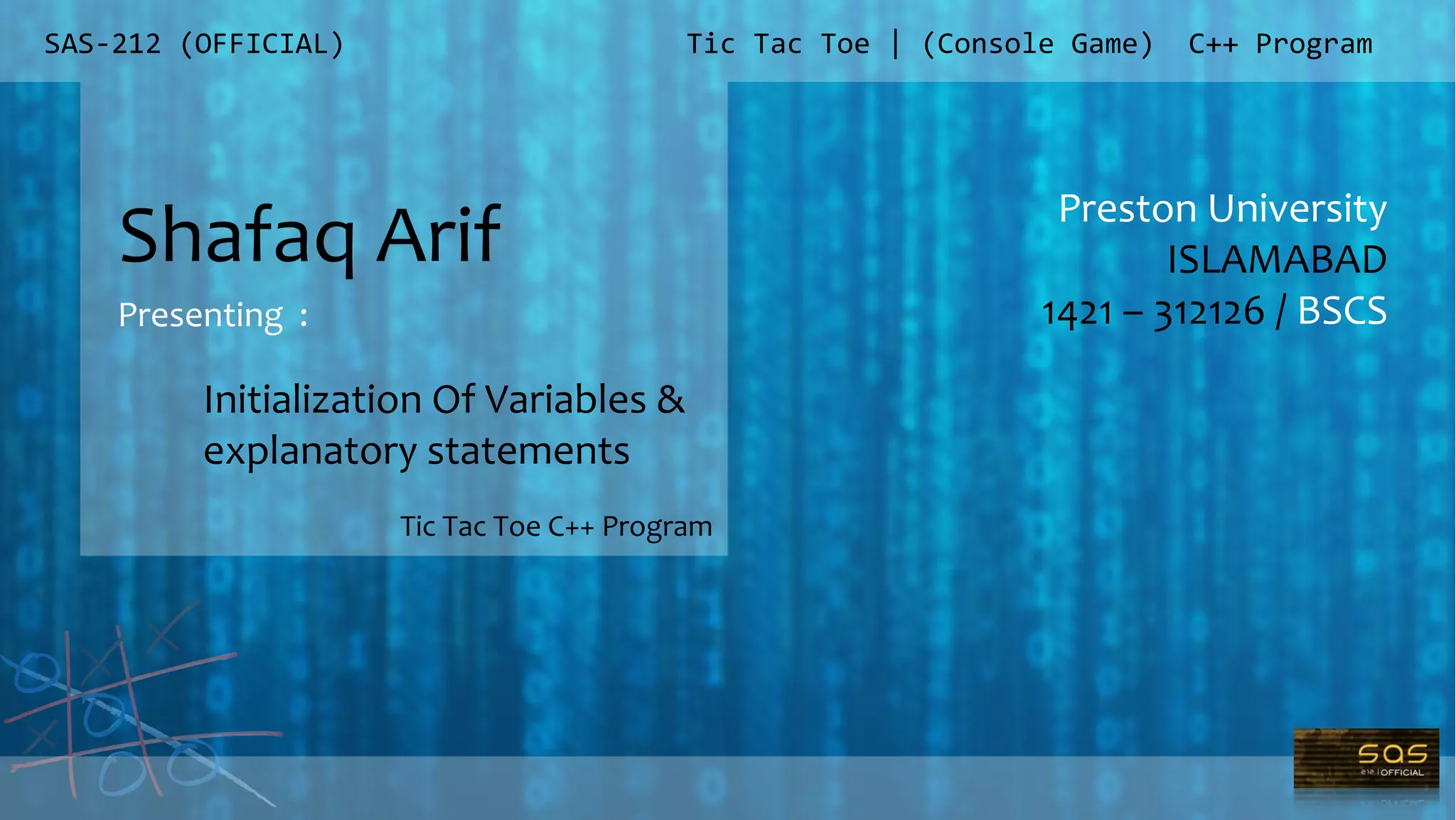 SAS-212 (OFFICIAL)
Preston University
ISLAMABAD
1421 – 312126 / BSCS
Tic Tac Toe | (Console Game) C++ Program
Shafaq Arif
Presenting :
Tic Tac Toe C++ Program
Initialization Of Variables &
explanatory statements
 