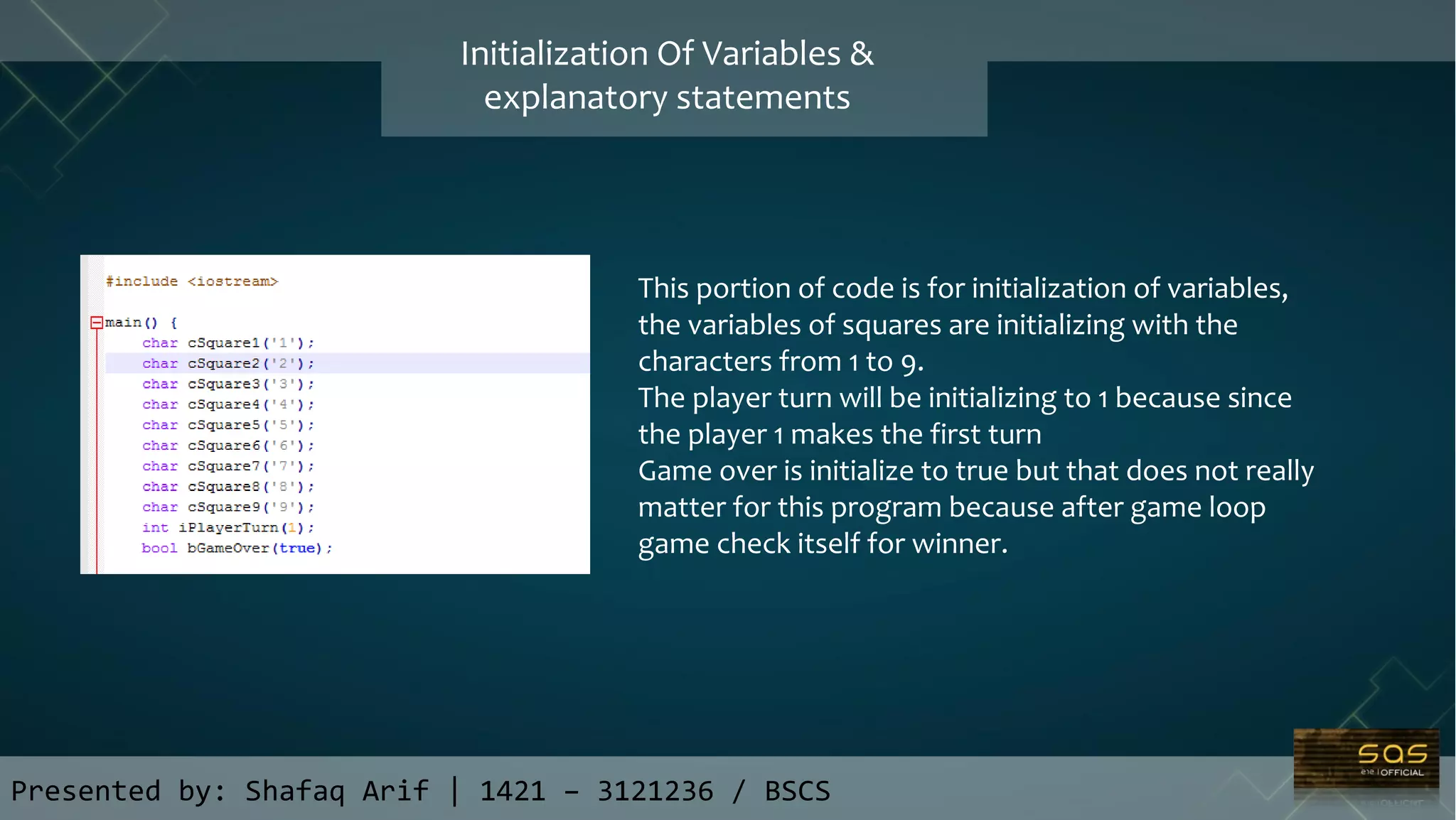 Presented by: Shafaq Arif | 1421 – 3121236 / BSCS
Initialization Of Variables &
explanatory statements
This portion of code is for initialization of variables,
the variables of squares are initializing with the
characters from 1 to 9.
The player turn will be initializing to 1 because since
the player 1 makes the first turn
Game over is initialize to true but that does not really
matter for this program because after game loop
game check itself for winner.
 