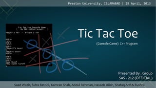 Presented By : Group
SAS - 212 (OFFICIAL)
Preston University, ISLAMABAD | 29 April, 2013
Tic Tac Toe
(Console Game) C++ Program
Saad Wazir, Sidra Batool, Kamran Shah, Abdul Rehman, Haseeb Ullah, Shafaq Arif & Bushra
 