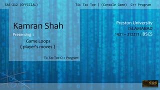 SAS-212 (OFFICIAL)
Preston University
ISLAMABAD
1421 – 212271 / BSCS
Tic Tac Toe | (Console Game) C++ Program
Kamran Shah
Presenting :
Tic Tac Toe C++ Program
Game Loops
( player's moves )
 