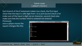 Game Loops
( player's moves )
Each branch of the if statement makes two check, the first input
check that the input is valid digit from 1 to 9 and second check is for
make sure of the input is digit not an character, second check also
make sure that the number which is entered not entered
Previously
once a player moves the
square changes like this.
Presented by: Kamran Shah| 1421 – 212271 / BSCS
 