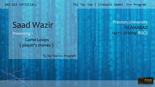 SAS-212 (OFFICIAL)
Preston University
ISLAMABAD
1421 – 212019/ BSCS
Tic Tac Toe | (Console Game) C++ Program
Saad Wazir
Presenting :
Tic Tac Toe C++ Program
Game Loops
( player's moves )
 