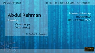 SAS-212 (OFFICIAL)
Preston University
ISLAMABAD
1421 – 212010 / BSCS
Tic Tac Toe | (Console Game) C++ Program
Abdul Rehman
Presenting :
Tic Tac Toe C++ Program
Game Loops
(Final Check)
 