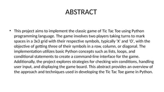 ABSTRACT
• This project aims to implement the classic game of Tic Tac Toe using Python
programming language. The game involves two players taking turns to mark
spaces in a 3x3 grid with their respective symbols, typically 'X' and 'O', with the
objective of getting three of their symbols in a row, column, or diagonal. The
implementation utilizes basic Python concepts such as lists, loops, and
conditional statements to create a command-line interface for the game.
Additionally, the project explores strategies for checking win conditions, handling
user input, and displaying the game board. This abstract provides an overview of
the approach and techniques used in developing the Tic Tac Toe game in Python.
 