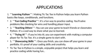 APPLICATIONS
1. **Learning Python**: Making Tic Tac Toe in Python helps you learn Python
basics like loops, conditionals, and functions.
• 2. **Fun Coding Practice**: It's a fun way to practice coding. You'll solve
problems like checking for wins and handling player input.
• 3. **Teaching Others**: You can use your game to teach friends or classmates
Python. It's a cool way to share what you've learned.
• 4. **Trying AI**: If you're into AI, you can experiment with making a computer
player for Tic Tac Toe. It's a simple game to start with.
• 5. **Showcasing Skills**: Once you finish, you can show off your game in your
portfolio. It's proof of your coding skills and creativity.
• Tic Tac Toe in Python is a simple, enjoyable project that helps you learn and
practice coding while having fun..
 