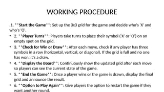WORKING PROCEDURE
.1. **Start the Game**: Set up the 3x3 grid for the game and decide who's 'X' and
who's 'O'.
• 2. **Player Turns**: Players take turns to place their symbol ('X' or 'O') on an
empty spot on the grid.
• 3. **Check for Win or Draw**: After each move, check if any player has three
symbols in a row (horizontal, vertical, or diagonal). If the grid is full and no one
has won, it's a draw.
• 4. **Display the Board**: Continuously show the updated grid after each move
so players can see the current state of the game.
• 5. **End the Game**: Once a player wins or the game is drawn, display the final
grid and announce the result.
• 6. **Option to Play Again**: Give players the option to restart the game if they
want another round.
 