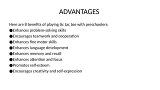 ADVANTAGES
Here are 8 benefits of playing tic tac toe with preschoolers:
●Enhances problem-solving skills
●Encourages teamwork and cooperation
●Enhances fine motor skills
●Enhances language development
●Enhances memory and recall
●Enhances attention and focus
●Promotes self-esteem
●Encourages creativity and self-expression
 