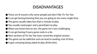 DISADVANTAGES
● These are 8 reasons why some people just don’t like Tic-Tac-Toe:
● It can get boring knowing that you are going to win every single time.
● The game usually takes less than a minute to play.
● You usually need paper and a pencil/pen to play.
● When you know how to win, the game isn’t very challenging.
● It can get boring if every game ends in a tie.
● New versions of Tic-Tac-Toe have ruined the original version.
● The game can be addictive and can lead to wasting a lot of time.
● It gets annoying being asked to play all the time.
 