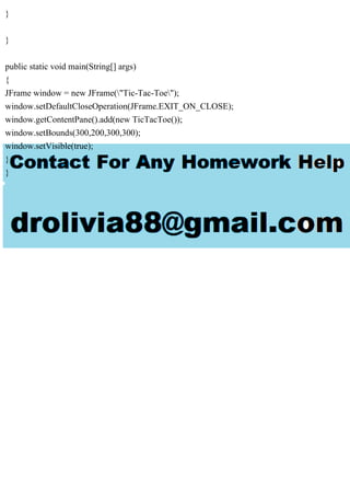 }
}
public static void main(String[] args)
{
JFrame window = new JFrame("Tic-Tac-Toe");
window.setDefaultCloseOperation(JFrame.EXIT_ON_CLOSE);
window.getContentPane().add(new TicTacToe());
window.setBounds(300,200,300,300);
window.setVisible(true);
}
}
 