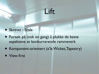 Lift

• Skrevet i Scala
• Forsøk på (nok en gang) å plukke de beste
  aspektene av konkurrerende rammeverk
• Komponent-orientert (a’la Wicket, Tapestry)
• View-ﬁrst
 