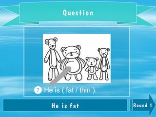 Round 1
Question
He is fat
❼ He is ( fat / thin ).
 