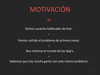 MOTIVACIÓN
=
+
+
Nos interesa el mundo de las App’s.
11
Somos usuarios habituales de tren.
Hemos sufrido el problema de primera mano.
+
Sabemos que hay mucha gente con este mismo problema.