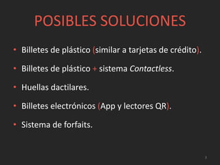 POSIBLES SOLUCIONES
• Billetes de plástico (similar a tarjetas de crédito).
• Billetes de plástico + sistema Contactless.
• Huellas dactilares.
• Billetes electrónicos (App y lectores QR).
• Sistema de forfaits.
3