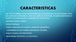 CARACTERISTICAS
Las TIC se utilizan como instrumentos en la enseñanza y el aprendizaje, tanto
por parte del profesorado, como por parte de alumnado, fundamentalmente en
cuanto a la presentación y búsqueda de información.
-permiten reducir costos.
-reducir tiempos.
-mayor expansión en cuanto a ubicación geográfica.
-variabilidad en los modelos educativos virtuales.
-mayor acceso a la información.
-aprendizaje sincrónico y a sincrónico.
 