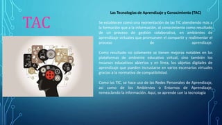 TAC
Las Tecnologías de Aprendizaje y Conocimiento (TAC)
Se establecen como una reorientación de las TIC atendiendo más a
la formación que a la información, al conocimiento como resultado
de un proceso de gestión colaborativa, en ambientes de
aprendizaje virtuales que promueven el compartir y realimentar el
proceso de aprendizaje.
Como resultado no solamente se tienen mejoras notables en las
plataformas de ambiente educativo virtual, sino también los
recursos educativos abiertos y en línea, los objetos digitales de
aprendizaje que pueden incrustarse en varios escenarios virtuales
gracias a la normativa de compatibilidad.
Como las TIC, se hace uso de las Redes Personales de Aprendizaje,
así como de los Ambientes o Entornos de Aprendizaje,
remezclando la información. Aquí, se aprende con la tecnología
 