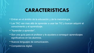 CARACTERISTICAS
• Entran en el ámbito de la educación y de la metodología.
• Las TAC van mas allá de aprender a usar las TIC y buscan adquirir el
conocimiento y el aprendizaje.
• "Aprender a aprender".
• Son una guía para el profesor y le ayudara a conseguir aprendizajes
significativos en los alumnos.
• Nuevos lenguajes de comunicación.
• Competencia digital.
 