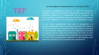 TEP
Las Tecnologías de Empoderamiento y Participación(TEP)
Promueven la colaboración, pero en un marco de interacción,
reflexión y construcción conjunta de aprendizajes que permiten no
solamente aterrizar en el conocimiento de un contenido sino
contextualizarlo y situarlo con base a las necesidades de formación
que cada integrante de la comunidad de aprendizaje tenga.
En este ámbito competencias tales como la autogestión y el
autoaprendizaje deben estar en un proceso de desarrollo continuo,
de tal manera que sean el elemento clave para ubicar y participar,
en estos ambientes colaborativos. De suma importancia es también
la búsqueda formal y crítica de la información en la red, así como
saber distinguirla, encauzarla hacia el desarrollo de conocimientos,
su interiorización, apropiación y aplicación en aprendizajes, como
elementos centrales para la formación por competencias.
 