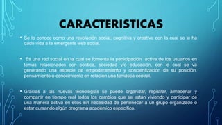 CARACTERISTICAS
• Se le conoce como una revolución social, cognitiva y creativa con la cual se le ha
dado vida a la emergente web social.
• Es una red social en la cual se fomenta la participación activa de los usuarios en
temas relacionados con política, sociedad y/o educación, con lo cual se va
generando una especie de empoderamiento y concientización de su posición,
pensamiento o conocimiento en relación una temática central.
• Gracias a las nuevas tecnologías se puede organizar, registrar, almacenar y
compartir en tiempo real todos los cambios que se están viviendo y participar de
una manera activa en ellos sin necesidad de pertenecer a un grupo organizado o
estar cursando algún programa académico específico.
 