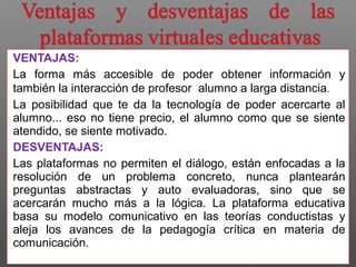 VENTAJAS: 
La forma más accesible de poder obtener información y 
también la interacción de profesor alumno a larga distancia. 
La posibilidad que te da la tecnología de poder acercarte al 
alumno... eso no tiene precio, el alumno como que se siente 
atendido, se siente motivado. 
DESVENTAJAS: 
Las plataformas no permiten el diálogo, están enfocadas a la 
resolución de un problema concreto, nunca plantearán 
preguntas abstractas y auto evaluadoras, sino que se 
acercarán mucho más a la lógica. La plataforma educativa 
basa su modelo comunicativo en las teorías conductistas y 
aleja los avances de la pedagogía crítica en materia de 
comunicación. 
 
