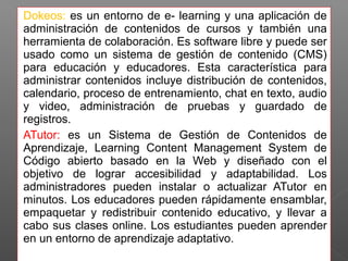 Dokeos: es un entorno de e- learning y una aplicación de 
administración de contenidos de cursos y también una 
herramienta de colaboración. Es software libre y puede ser 
usado como un sistema de gestión de contenido (CMS) 
para educación y educadores. Esta característica para 
administrar contenidos incluye distribución de contenidos, 
calendario, proceso de entrenamiento, chat en texto, audio 
y video, administración de pruebas y guardado de 
registros. 
ATutor: es un Sistema de Gestión de Contenidos de 
Aprendizaje, Learning Content Management System de 
Código abierto basado en la Web y diseñado con el 
objetivo de lograr accesibilidad y adaptabilidad. Los 
administradores pueden instalar o actualizar ATutor en 
minutos. Los educadores pueden rápidamente ensamblar, 
empaquetar y redistribuir contenido educativo, y llevar a 
cabo sus clases online. Los estudiantes pueden aprender 
en un entorno de aprendizaje adaptativo. 
 